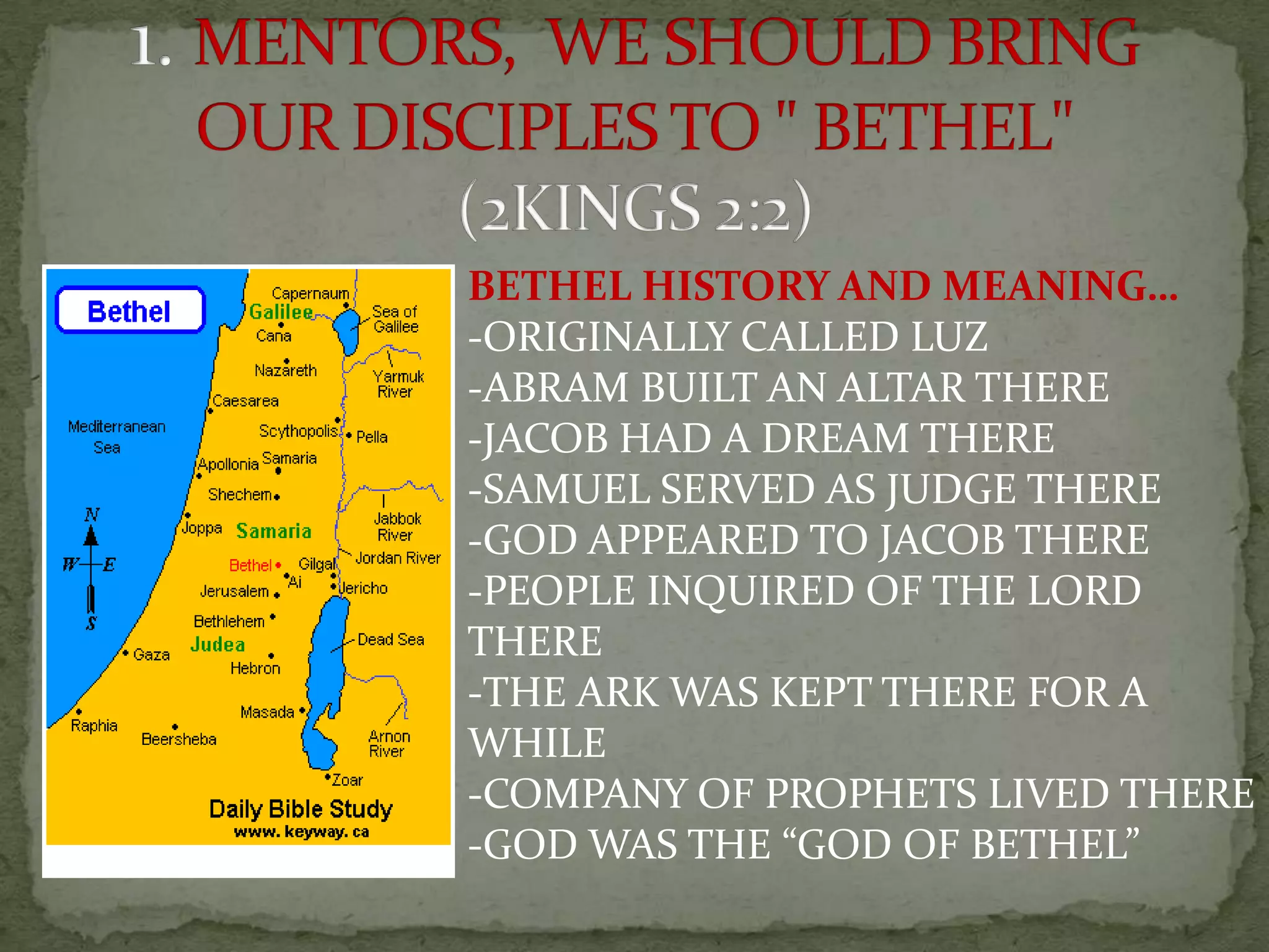 BETHEL HISTORY AND MEANING…
-ORIGINALLY CALLED LUZ
-ABRAM BUILT AN ALTAR THERE
-JACOB HAD A DREAM THERE
-SAMUEL SERVED AS JUDGE THERE
-GOD APPEARED TO JACOB THERE
-PEOPLE INQUIRED OF THE LORD
THERE
-THE ARK WAS KEPT THERE FOR A
WHILE
-COMPANY OF PROPHETS LIVED THERE
-GOD WAS THE “GOD OF BETHEL”