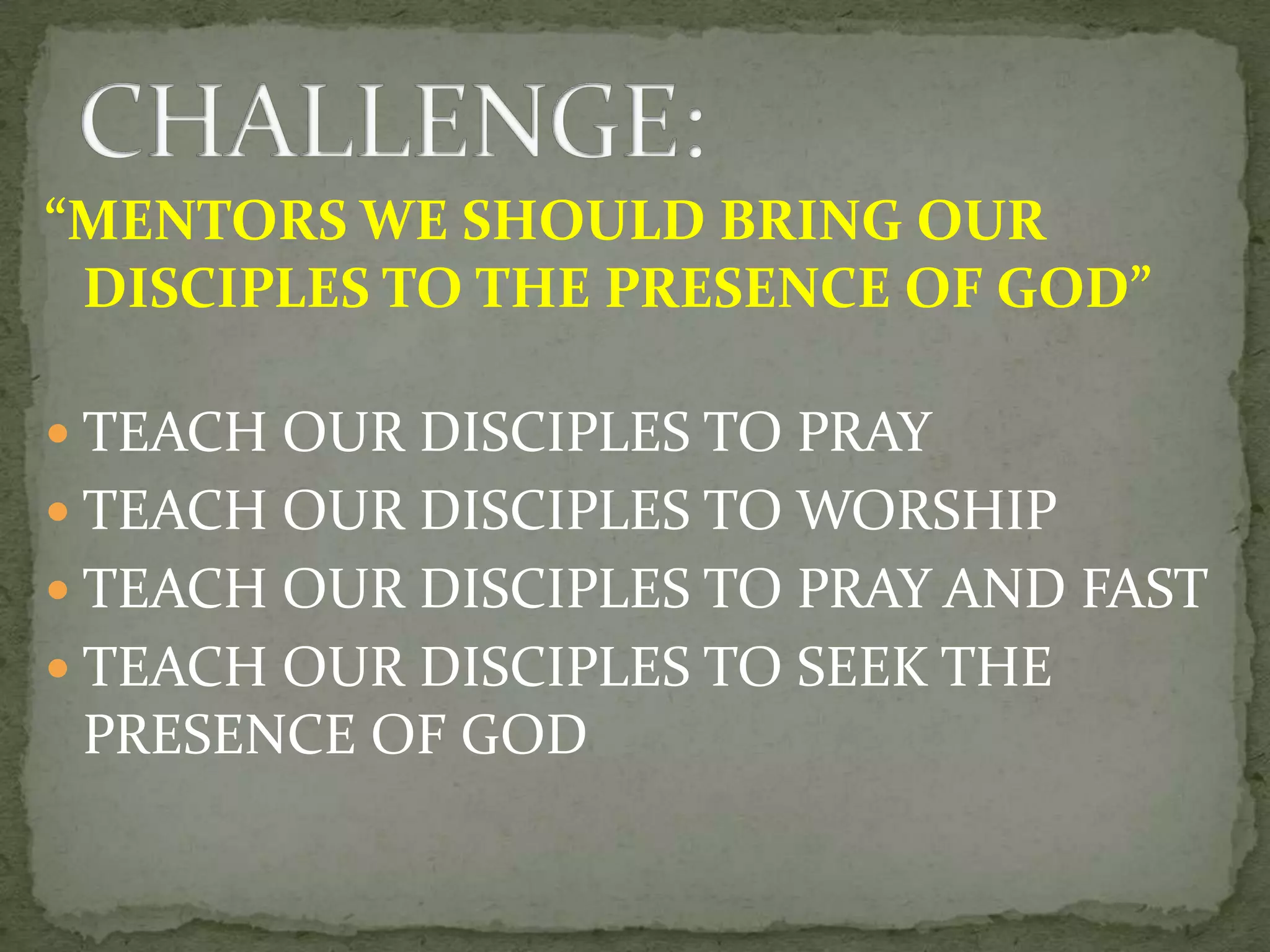“MENTORS WE SHOULD BRING OUR
DISCIPLES TO THE PRESENCE OF GOD”
TEACH OUR DISCIPLES TO PRAY
TEACH OUR DISCIPLES TO WORSHIP
TEACH OUR DISCIPLES TO PRAY AND FAST
TEACH OUR DISCIPLES TO SEEK THE
PRESENCE OF GOD