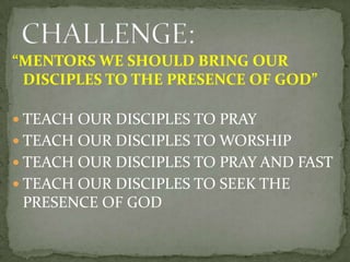 “MENTORS WE SHOULD BRING OUR
DISCIPLES TO THE PRESENCE OF GOD”
 TEACH OUR DISCIPLES TO PRAY
 TEACH OUR DISCIPLES TO WORS...