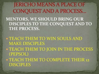 MENTORS, WE SHOULD BRING OUR
DISCIPLES TO THE CONQUEST AND TO
THE PROCESS.
 TEACH THEM TO WIN SOULS AND
MAKE DISCIPLES
 ...