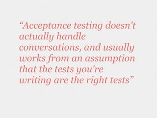 “Acceptance testing doesn't
actually handle
conversations, and usually
works from an assumption
that the tests you're
writing are the right tests”
 