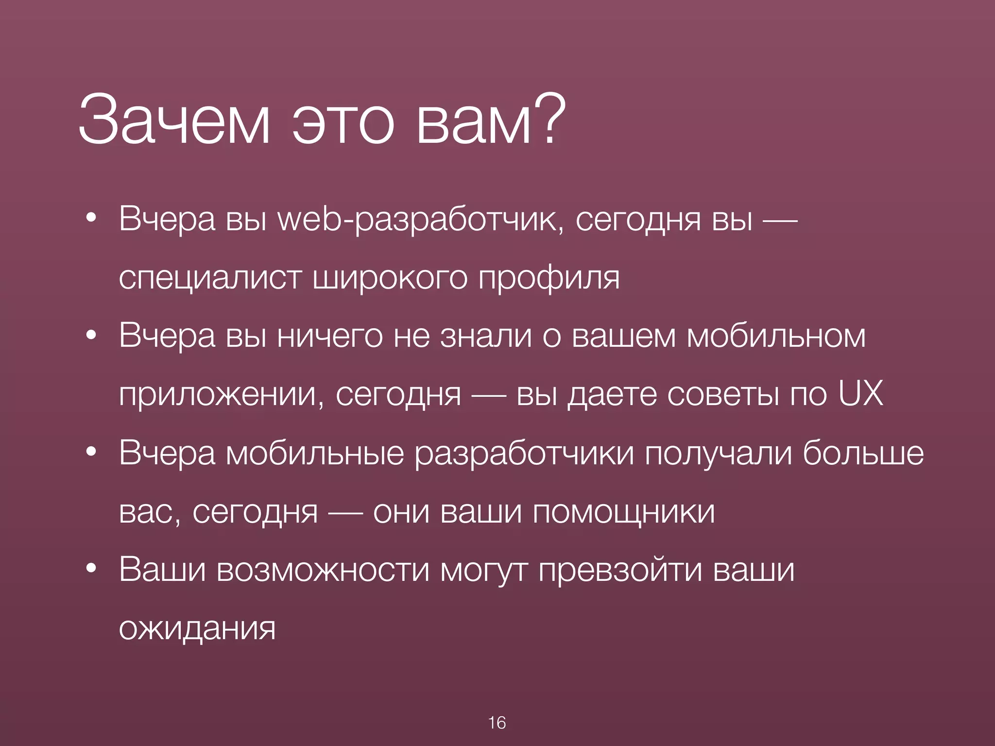 • Вчера вы web-разработчик, сегодня вы —
специалист широкого профиля
• Вчера вы ничего не знали о вашем мобильном
приложении, сегодня — вы даете советы по UX
• Вчера мобильные разработчики получали больше
вас, сегодня — они ваши помощники
• Ваши возможности могут превзойти ваши
ожидания
Зачем это вам?
16
 
