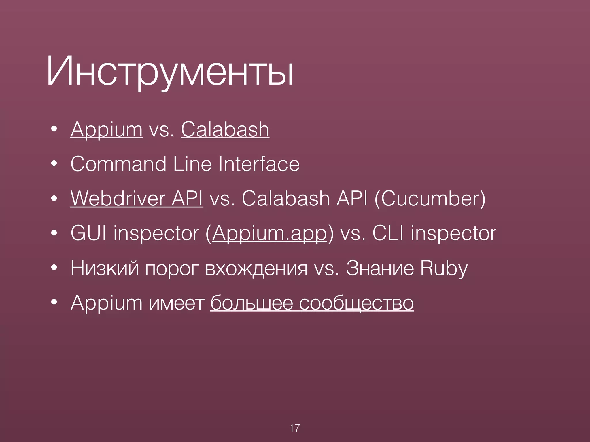 • Appium vs. Calabash
• Command Line Interface
• Webdriver API vs. Calabash API (Cucumber)
• GUI inspector (Appium.app) vs. CLI inspector
• Низкий порог вхождения vs. Знание Ruby
• Appium имеет большее сообщество
Инструменты
17
 