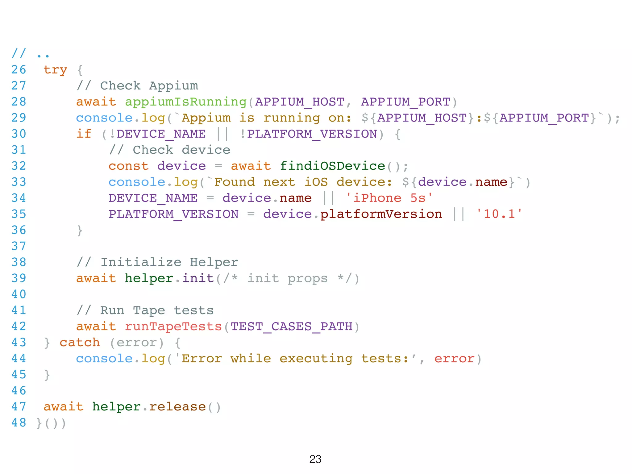 // ..
26 try {
27 // Check Appium
28 await appiumIsRunning(APPIUM_HOST, APPIUM_PORT)
29 console.log(`Appium is running on: ${APPIUM_HOST}:${APPIUM_PORT}`);
30 if (!DEVICE_NAME || !PLATFORM_VERSION) {
31 // Check device
32 const device = await findiOSDevice();
33 console.log(`Found next iOS device: ${device.name}`)
34 DEVICE_NAME = device.name || 'iPhone 5s'
35 PLATFORM_VERSION = device.platformVersion || '10.1'
36 }
37
38 // Initialize Helper
39 await helper.init(/* init props */)
40
41 // Run Tape tests
42 await runTapeTests(TEST_CASES_PATH)
43 } catch (error) {
44 console.log('Error while executing tests:’, error)
45 }
46
47 await helper.release()
48 }())
23
 