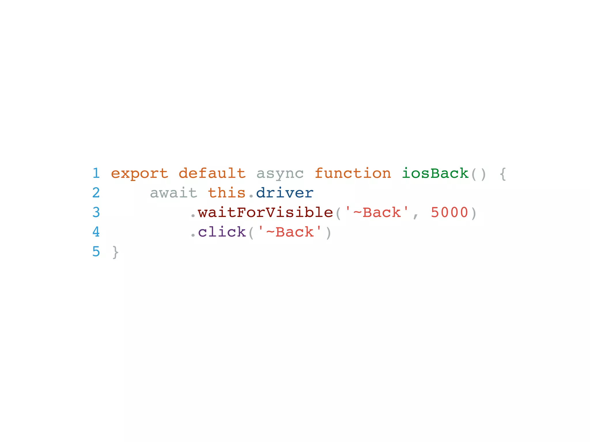 1 export default async function iosBack() {
2 await this.driver
3 .waitForVisible('~Back', 5000)
4 .click('~Back')
5 }
 