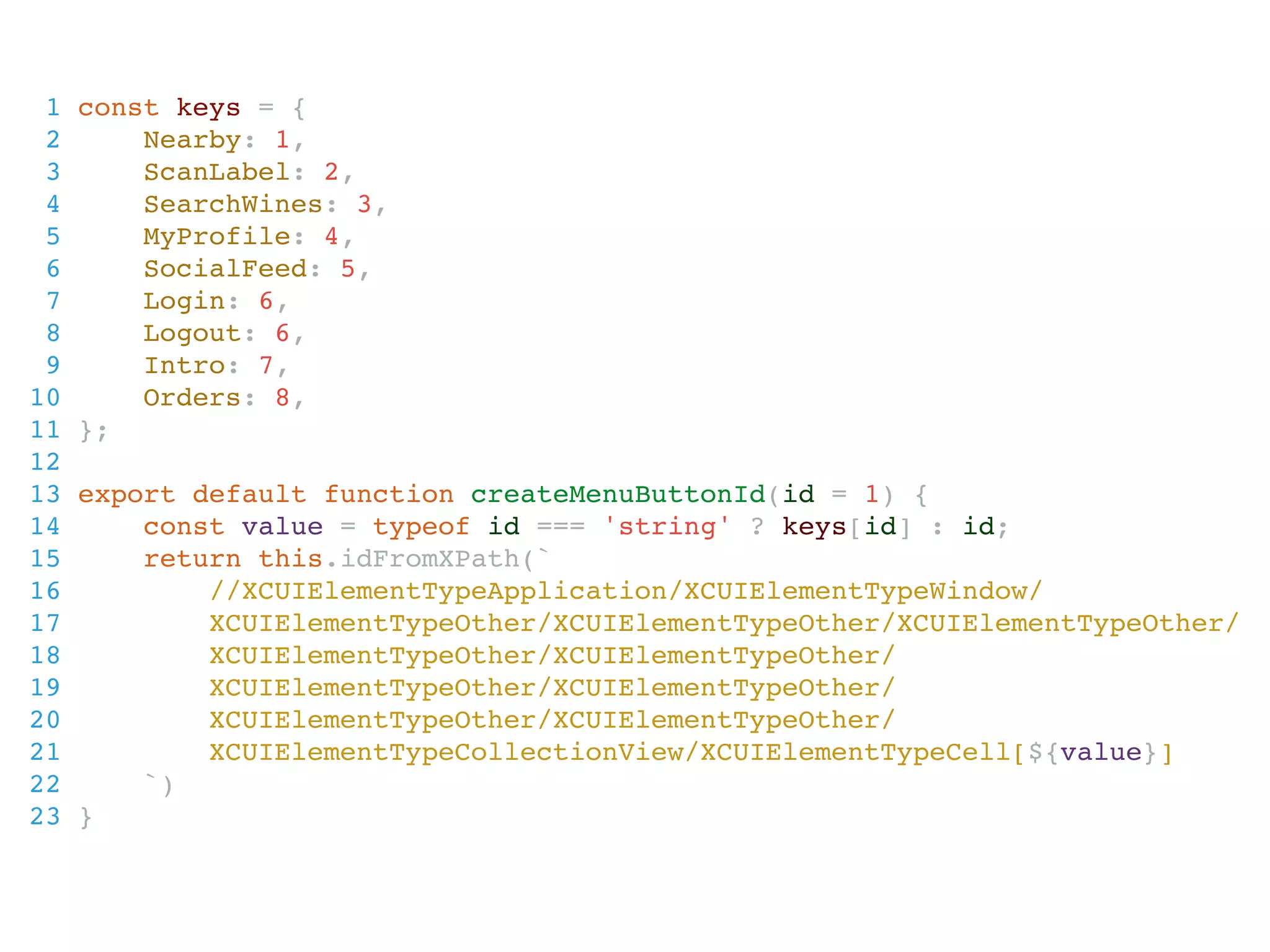 1 const keys = {
2 Nearby: 1,
3 ScanLabel: 2,
4 SearchWines: 3,
5 MyProfile: 4,
6 SocialFeed: 5,
7 Login: 6,
8 Logout: 6,
9 Intro: 7,
10 Orders: 8,
11 };
12
13 export default function createMenuButtonId(id = 1) {
14 const value = typeof id === 'string' ? keys[id] : id;
15 return this.idFromXPath(`
16 //XCUIElementTypeApplication/XCUIElementTypeWindow/
17 XCUIElementTypeOther/XCUIElementTypeOther/XCUIElementTypeOther/
18 XCUIElementTypeOther/XCUIElementTypeOther/
19 XCUIElementTypeOther/XCUIElementTypeOther/
20 XCUIElementTypeOther/XCUIElementTypeOther/
21 XCUIElementTypeCollectionView/XCUIElementTypeCell[${value}]
22 `)
23 }
 
