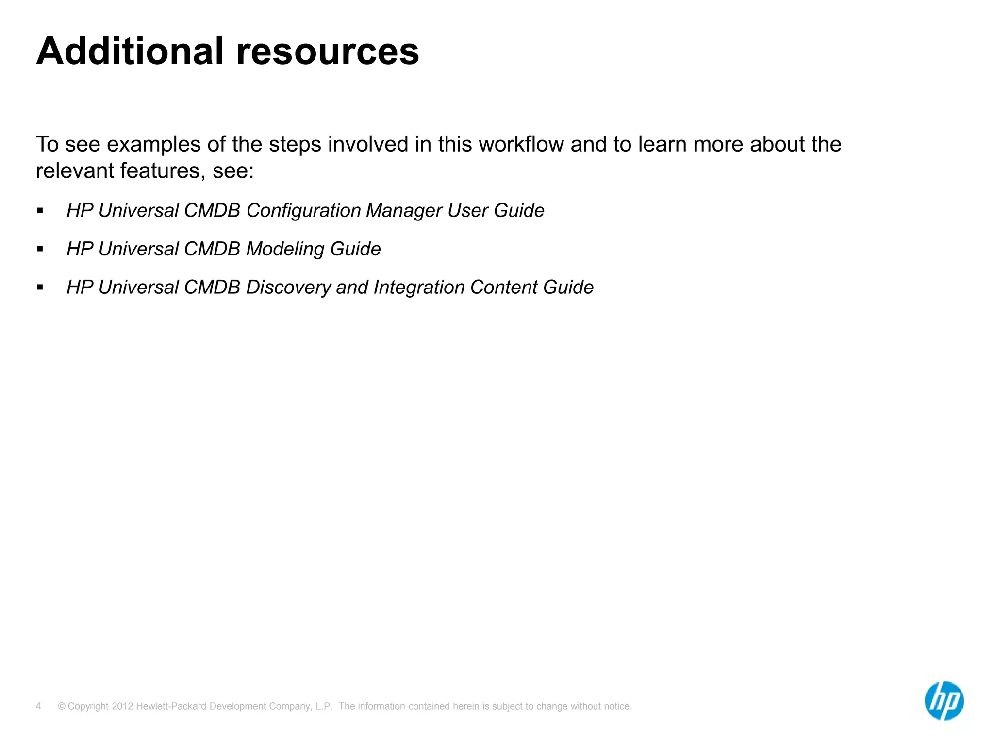 Additional resources

To see examples of the steps involved in this workflow and to learn more about the
relevant features, see:
    HP Universal CMDB Configuration Manager User Guide
    HP Universal CMDB Modeling Guide
    HP Universal CMDB Discovery and Integration Content Guide




4   © Copyright 2012 Hewlett-Packard Development Company, L.P. The information contained herein is subject to change without notice.
 