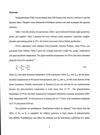 Materials
Tetrahydrofuran (THF) was purchased from EM Science and used as a solvent to cast the
polymer films. Ultrapure water (Barnstead NANOpure system) was used to prepare the aqueous
solutions.
Table 1 lists the solutes; for each solute, Table 1 gives chemical formula, light sensitivity,
purity, and supplier. Table 2 presents the most relevant solute properties: molecular weights,
densities and melting points Tf eC). All solutes were used without further purification.
EVAc copolymers were. obtained from Scientific Polymer Product, while PVAc was
purchased from Aldrich. Table 3 gives the average molecular weight Mw, purity, composition
and glass-transition temperature. The glass-transition temperature for EVAc has been estimated
using the Flory-Fox equation:!!
1 wpl wp2
-=--+--
~ Tg'PI ~,p2
(1)
where Tg is the glass-transition temperature of the copolymer, while Tg,p! and Tg,p2 are the glass-
transition temperatures of the parent homopolymers, and wp1 and wP2 are the mass factions of the
parent monomers. Possible uncertainties in Equation (l) are not relevant for our measurements
because the glass-transition temperature is much lower than 25°C. The glass-transition
temperature of PVAc has been measured by modulated differential scanning calorimetry (DSC
29~0, MQdulated DSC TA Instrument) at a heating rate of 3 °C/min, with modulation amplitude
of±1 °c and period of60 sec.
The polymers are polydisperse. Experimental studies by Nguyen!2 have shown that the
effect of Mw on Ks is negligible for rubbery polymers at high degree of polymerization
(MW>80000). Polydispersity may affect the solubility and the distribution coefficient of a solute
7
 