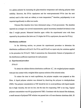 in a glassy polymer by increasing the glass-transition temperature and reducing polymer chain
mobility. However, the EVAc copolymers and the water-presaturated PVAc (see the next
section) used in this work are rubbery at room temperature;13 therefore, polydispersity is not
expected significantly to affect our results.
Polymer-film densities have been determined using a 10-ml pycnometer. The densities
reported are averages over several measurements; typical uncertainty (standard deviation) is less
than 2 weight percent. Measured densities agree within the experimental error with those
reported by the producer (the latter are 2 % higher for EVAc copolymers, the same for PVAc).
Distribution coefficient
In the following section, we present the experimental procedure to determine the
distribution coefficient in EVAc33. For PVAc and EVAc45 we report only the variations applied
to the procedure for EVAc33. Table 4 summarizes the characteristic features of preparation of
the distribution-coefficient experiment for each polymer.
a) Experimentalprocedure
EVAc33
To obtain the infinite-dilution distribution coefficient K; ,the weighed polymer samples
were put into contact with a weighed dilute aqueous solution ofthe selected solute.
To reduce the time to reach equilibrium, the polymer samples were prepared as thin
films. A liquid polymer solution was obtained by dissolving the polymer in tetrahydrofurart
(THF). The polymer concentration in THF should be low to avoid problems with liquid transfer
due to high viscosity, but not too low, lest the time for evaporating THF is too long. Typical
polymer concentration was 6% (gr polymer/ml THF). Consistent with the desired film thickness,
a small amount of polymer/THF solution was poured into a 63-mm-diameter aluminum dish. 20
8
 