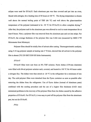 ml/pan were used for EVAc33. Each aluminum pan was then covered and put into an oven,
fluxed with nitrogen, for a heating time of40 hours at 100°C. The drying temperature is chosen
well above the normal boiling point of THF (66°C) and well above the glass-transition
temperature of the polymer' (estimated to be -95 °C for EVAc33) to allow complete drying.14
After that, the polymer melt in the aluminum pan was allowed to cool to room temperature for at
least 8 hours. Next, a polymer film was removed from the aluminum pan and cut into strips. For
EVAc33, the average thickness of the polymer film was 0.266 mm (measured by MDC-1"Pf
Micrometer from Mitutoyo).
Polymer films should be totally free of solvent after casting. Thermogravimetric analysis,
using 5-10 mg polymer sample at heating rate 5 °C/min, showed that all solvent in the polym~r
film is absent (TG 220 SSCI5200 SII Seiko Instruments).
EVAc45
EVAc45 films were cast from an 8% THF solution. Pyrex dishes (139-mm diameter)
were filled with 84-ml polymer solution each, covered, and heated to 100°C for 40 hours under
a nitrogen flux. The dishes were then stored at -20 °C in the refrigerator for a minimum of one
day. The cold polymer films were detached from the Pyrex container as soon as possible after
removing the dishes from the refrigerator. Use of Pyrex dishes (instead of aluminum pans)
combined with the cooling procedure and the use of a higher film thickness (0.421 mm)
minimized problems in the recovery ofthe polymer films from the dishes caused by the adhesive
properties ofEVAc45. For EVAc33, it was easy to peel offthe polymer film from the aluminum
pan, but not for EVAc45.
PVAc
9
 