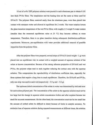10 ml of a 4% THF polymer solution were poured in each aluminum pan to obtain 0.101
mm thick PVAc films. The temperature and the heating time are the same as those used for
EVAc33. The polymer films, removed easily from the aluminum pans, were then placed into
contact with nanopure water and allowed to equilibrate for 2 weeks. The water sorption lowers
the glass transition temperature ofthe wet PVAc films; with roughly 2.5 weight % water content
(smaller than the measured equilibrium value at 25°C) they become rubbery at room
temperature. Therefore, there is no glass transition during subsequent distribution-coefficient
experiments. Moreover, pre-equilibration with water provides additional removal of possible
impurities from the polymer films.
After the polymer films were prepared, several strips ofEVAc33 (total weight ~1 g) were
placed into an equilibrium vial, in contact 'With a weighed amount of aqueous solution of the
solute at known concentration. Because of the strong adhesion properties of EVAc45 and wet
PVAc, the polymer strips tend to stick together reducing the contact area with the aqueous
solution. This compromises the reproducibility of distribution coefficient data, especially for
those systems that require a long time to reach equilibrium. Therefore, for EVAc45 and PVAc,
only one strip was used in each vial (respectively ~ 0.5 g and ~ 0.2 g).
The optimum initial concentration ofthe solute in water was determined by trial and error
for each solute-polymer pair. The concentration ofthe solute in the aqueous solution must not be
too large lest the change in aqueous solute concentration before and after sorption become too
small for accurate measurement. On the other hand, the concentration must not be too small lest
the amount of sorbed solute be difficult to detect because of limits in analytic accuracy. To
minimize loss of aqueous solution during repeated measurements at different times, the solution
10
 
