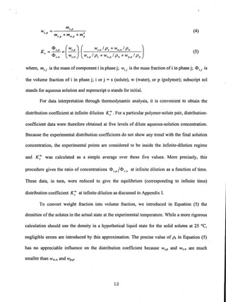 ms,p
W =---.....:..:....---s,p 0
ms,p + mw,p + mp
(4)
(5)
where, mi,j is the mass ofcomponent i in phase j; Wi,j is the mass fraction ofi in phase j; <1>i,j is
the volume fraction of i in phase j; i or j = s (solute), w (water), or p (polymer); sUbscript sol
stands for aqueous solution and superscript 0 stands for initial.
For data interpretation through thermodynamic analysis, it is convenient to obtain the
distribution coefficient at infinite dilution K; .For a particular polymer-solute pair, distribution-
coefficient data were therefore obtained at five levels of dilute aqueous-solution concentration.
Because the experimental distribution coefficients do not show any trend with the final solution
concentration, the experimental points are considered to be inside the infinite-dilution regime
and K; was calculated as a simple average over these five values. More precisely, this
procedure gives the ratio of concentrations <1>s,p /<1>S,w at infinite dilution as a function of time.
These data, in tum, were reduced to give the equilibrium (corresponding to infinite time)
distribution coefficient K; at infinite dilution as discussed in Appendix 1.
To convert weight fraction into volume fraction, we introduced in Equation (5) the
densities ofthe solutes in the actual state at the experimental temperature. While a more rigorous
calculation should use the density in a hypothetical liquid state for the solid solutes at 25°C,
negligible errors are introduced by this approximation. The precise value of ps in Equation (5)
has no appreciable influence on the distribution coefficient because ws,p and Ws,w are much
smaller than W w,wand wp,p'
12
 