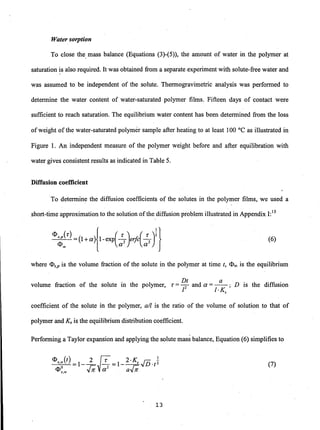 Water sorption
To close the, mass balance (Equations (3)-(5)), the amount of water in the polymer at
saturation is also required. It was obtained from a separate experiment with solute-free water and
was assumed to be independent of the solute. Thermogravimetric analysis was performed to
determine the water content of water-saturated polymer films. Fifteen days of contact were
suffic~ent to reach saturation. The equilibrium water content has been determined from the loss
ofweight of the water-saturated polymer sample after heating to at least 100°C as illustrated in
Figure 1. An independent measure ·of the polymer weight before and after equilibration with
water gives consistent results as indicated in Table 5.
Diffusion coefficient
.To determine the diffusion coefficients of the solutes in the polymer films, we used a
short-time approximation to the solution ofthe diffusion problem illustrated in Appendix 1:15
(6)
where <l>s,p is the volume fraction of the solute in the polymer at time t, <l>C() is the equilibrium
volume fraction of the solute in the polymer, T = ~t and a =_a_; D is the diffusion
I I·Ks
coefficient of the solute in the polymer, a/I is the ratio of the volume of solution to that of
polymer and Ks is the equilibrium distribution coefficient.
Performing a Taylor expansion and applying the solute mass balance, Equation (6) simplifies to
(7)
13
 