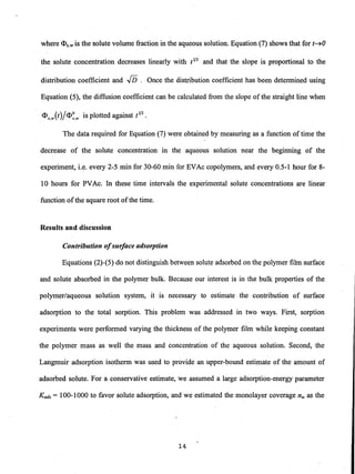 where <l>s.w is the solute volume fraction in the aqueous solution. Equation (7) shows that for (~O
the solute concentration decreases linearly with (1/2 and that the slope is proportional to the
distribution coefficient andJi5. Once the distribution coefficient has been determined using
Equation (5), the diffusion coefficient can be calculated from the slope of the straight line when
<l>s.w(()/<l>~,w is plotted against (1/2.
The data required for Equation (7) were obtained by measuring as a function of time the
decrease of the solute concentration in the aqueous solution near the beginning of the
experiment, i.e. every 2-5 min for 30-60 min for EVAc copolymers, and every 0.5-1 hour for 8-
10 hours for PVAc. In these time intervals the experimental solute concentrations are linear
function ofthe square root ofthe time. .
Results and discussion
Contribution ofsurface adsorption
Equations (2)-(5) do not distinguish between solute adsorbed on the polymer film surface
and solute absorbed in the polymer bulk. Because our interest is in the bulk properties of the
polymer/aqueous solution system, it is necessary to estimate the contribution of surface
adsorption to the total sorption. This problem was addressed in two ways. First, sorption
experiments were performed varying the thickness of the polymer film while keeping constant
the polymer mass as well the mass and concentration of the aqueous solution. Second, the
Langmuir adsorption isotherm was used to provide an upper-bound estimate of the amount of
adsorbed solute. For a conservative estimate, we assumed a large adsorption-energy parameter
Kads = 100-1000 to favor solute adsorption, and we estimated the monolayer coverage nm as the
14
 