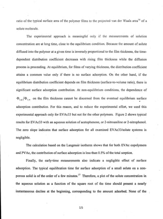 ratio of the typical surface area of the polymer films to the projected van der Waals areal6
of a
solute molecule.
The experimental approach is meaningful only if the measurements of solution
concentration are at long time, close to the equilibrium condition. Because the amount of solute
diffused into the polymer at a given time is inversely proportional to the film thickness, the time-
dependent distribution coefficient decreases with rising film thickness while the diffusion
process is proceeding. At equilibrium, for films of varying thickness, the distribution coefficient
attains a common value only if there is no surface adsorption. On the other hand, if the
equilibrium distribution coefficient depends on film thickness (surface-to-volume ratio), there is
significant surface adsorption contribution. At non-equilibrium conditions, the dependence of
<Ds,p Ie!)S,w on the film thickness cannot be discerned from the eventual equilibrium su..rface
adsorption contribution. For this reason, and to reduce the experimental effort, we used this
experimental approach only for EVAc33 but not for the other polymers. Figure 2 shows typical
results for EVAc33 with an aqueous solution of acetophenone, or 2-nitroaniline or 2-nitrophenol.
The zero slope indicates that surface adsorption for all examined EVAc33/s01ute systems is
negligible.
The calculation based on the Langmuir isotherm shows that for both EVAc copolymers
and PVAc, the contribution ofsurface adsorption is less than 0.5% ofthe total sorption.
Finally, the early-time measurements also indicate a negligible effect of surface
adsorption. The typical equilibration time for surface adsorption of a small solute on a non-
porous solid is of the order of a few miilUtes.17
Therefore, a plot of the solute concentration in
the aqueous solution as a function of the square root of the time should present a nearly
instantaneous decline at the beginning, corresponding to the amount adsorbed. None of the )
15
 