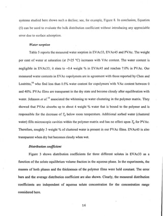 systems studied here shows such a decline; see, for example, Figure 8. In conclusion, Equation
(5) can be used to evaluate the bulk distribution coefficient without introducing any appreciable
error due to surface adsorption.
Water sorption
Table 5 reports the measured water sorption in EVAc33, EVAc45 and PVAc. The weight
per cent of water at saturation (at T=25 DC) increases with VAc content. The water content is
negligible in EVAc33; it rises to ~0.4 weight % in EVAc45 and reaches 7.0% in PVAc. Our
measured water contents in EVAc copolymers are in agreement with those reported by Chen and
Lostritto,18 who find less than 0.5% water content for copolymers-with VAc content between 0
and 40%. PVAc films are transparent in the dry state and become cloudy after equilibration with
water. Johnson et al. 19
associated the whitening to water clustering in the polymer matrix. They
showed that PVAc absorbs up to about 4 weight % water that is bound to the polymer and is
responsible for the decrease of !g below room temperature. Additional sorbed water (clustered
water) fills microscopic cavities within the polymer matrix and has no effect upon Tg for PVAc.
Therefore, roughly 3 weight % of clustered water is present in our PVAc films. EVAc45 is also
transparent when dry but becomes cloudy when wet.
Distribution coefficient
Figure 3 shows distribution coefficients for three different solutes in EVAc33 as a
function of the solute equilibrium volume fraction in the aqueous phase. In the experiments, the
masses of both phases and the thicknesses of the polymer films were held constant. The error
bars and the average distribution coefficient are also shown. Clearly, the measured distribution
coefficients are independent of aqueous solute concentration for the concentration range
considered here.
16
 