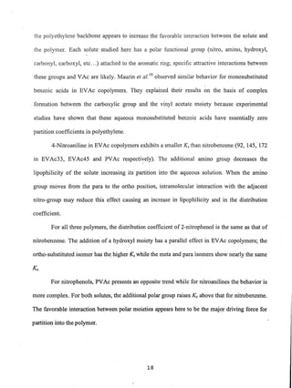 the polyethylene backbone appears to increase the favorable interaction between the solute and
the polymer. Each solute studied here has a polar functional group (nitro, amino, hydroxyl,
carbonyl, carboxyl, etc...) attached to the aromatic ring; specific attractive interactions between
these groups and VAc are likely. Maurin et al. 10
observed similar behavior for monosubstituted
benzoic acids in EVAc copolymers. They explained their results on the basis of complex
formation between the carboxylic group and the vinyl acetate moiety because experimental
studies have shown that these aqueous monosubstituted benzoic acids have essentially zero
partition coefficients in polyethylene.
4-Nitroaniline in EVAc copolymers exhibits a smaller Ks than nitrobenzene (92, 145,- 172
111 EVAc33, EVAc45 and PVAc respectively). The additional amino group decreases the
lipophilicity of the solute increasing its partition into the aqueous solution. When the amino
group moves from the para to the ortho position, intramolecular interaction with the adjacent
nitro-group may reduce this effect causing an increase in lipophilicity and in the distribution
coefficient.
For all three polymers, the distribution coefficient of 2-nitrophenol'is the same as that of
nitrobenzene. The addition of a hydroxyl moiety has a parallel effect in EVAc copolymers; the
ortho-substituted isomer has th~ higher Ks while the meta and para isomers show nearly the same
Ks.
For nitrophenols, PVAc presents an opposite trend while for nitroanilines the behavior is
more complex. For both solutes, the additional polar group raises Ks above that for nitrobenzene.
The favorable interaction between polar moieties appears here to be the major driving force for
partition into the polymer.
18
 