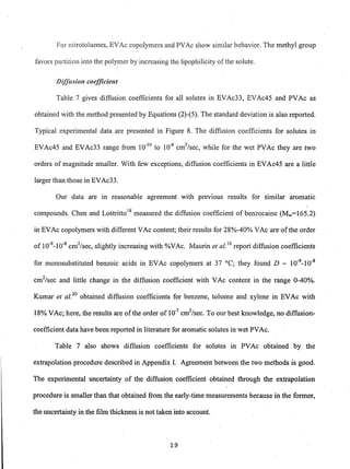 For nitrotoluenes, EVAc copolymers and PVAc show similar behavior. The methyl group
favors partition into the polymer by increasing the lipophilicity ofthe solute.
Diffusion coefficient
Table 7 gives diffusion coefficients for all solutes in EVAc33, EVAc45 and PVAc as
obtained with the method presented by Equations (2)-(5). The standard deviation is also reported.
Typical experimental data are presented in Figure 8. The diffusion coefficients for solutes in
EVAc45 and EVAc33 range from 10-10
to 10-8
cm2
/sec, while for the wet PVAc they are two
orders of magnitude smaller. With few exceptions, diffusion coefficients in EVAc45 are a little
larger than those in EVAc33.
Our data are in reasonable agreement with prevIOUS results for similar aromatic
compounds. Chen and Lostrittol8
measured the diffusion coefficient of benzocaine (Mw=165.2)
in EVAc copolymers with different VAc content; their results for 28%-40% VAc are ofthe order
of 10-9
_10-8
cm2
/sec, slightly increasing with %VAc. Maurin et al. 0 report diffusion coefficients
for monosubstituted benzoic acids in EVAc copolymers at 37°C; they found D - 10-9
_10-8
cm2
/sec and little change in the diffusion coefficie~t with VAc content in the range 0-40%.
Kumar et al.2o
obtained diffusion coefficients for benzene, toluene and xylene in EVAc with
18% VAc; here, the results are ofthe order of 10-7
cm2
/sec. To Qur best knowledge, no diffusion-
coefficient data have been reported in literature for aromatic solutes in wet PVAc.
Table 7 also shows diffusion coefficients for solutes in PVAc obtained by the
extrapolation procedure described in Appendix I. Agreement between the two methods is good.
The experimental uncertainty of the diffusion coefficient obtained through the extrapolation
procedure is smaller than that obtained from the early-time measurements because in the former,
the uncertainty in the film thickness is not taken into account.
19
 
