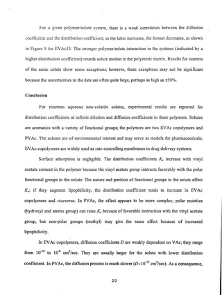 For a given polymer/solute system, there is a weak correlation between the diffusion
coefficient and the distribution coefficient; as the latter increases, the former decreases, as shown
in Figure 9 for EVAc33. The stronger polymer/solute interaction in the systems (indicated by a
higher distribution coefficient) retards solute motion in the polymeric matrix. Results for isomers
of the same solute show some exceptions; however, these exceptions may not be significant
because the uncertainties in the data are often quite large, perhaps as high as ±50%.
Conclusion
For nineteen aqueous non-volatile solutes, experimental results are reported for
distribution coefficients at infinite dilution and diffusion coefficients in three polymers. Solutes
are aromatics with a variety offunctional groups; the polymers are two EVAc copolymers and
PVAc. The solutes are of environmental interest and may serve as models for pharmaceuticals;
EVAc copolymers are widely used as rate-controlling membranes in drug-delivery systems.
Surface adsorption is negligible. The distribution coefficients Ks increase with vinyl
acetate content in the polymer because the vinyl acetate group interacts favorably with the polar
functional groups in the solute. The nature and position of functional groups in the solute affect
Ks; if they augment lipophilicity, the distribution coefficient tends to increase in EVAc
copolymers and viceversa. In PVAc, the effect appears to be more complex; polar moieties
(hydroxyl and amino group) can raise Ks because of favorable interaction with the vinyl acetate
group, but non-polar groups (methyl) may give the same effect because of increased
lipophilicity.
In EVAc copolymers, diffusion coefficients D are weakly dependent on VAc; they range
from 10"10 to 10-8
cm2
/sec. They are usually larger for the solute with lower distribution
coefficient. In PVAc, the diffusion process is much slower (D_1O-12
cm2
/sec). As a consequence,
20
 