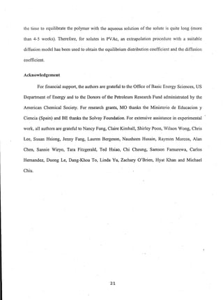 the time to equilibrate the polymer with the aqueous solution of the solute is quite long (more
than 4-5 weeks). Therefore, for solutes in PVAc, an extrapolation procedure with a suitable
diffusion model has been used to obtain the equilibrium distribution coefficient and the diffusion
coefficient.
Acknowledgement
For financial support, the authors are grateful to the Office of Basic Energy Sciences, US
Department of Energy and to the Donors of the Petroleum Research Fund administrated by the
American Chemical Society. For research grants, MO thanks the Ministerio de Educacion y
Ciencia (Spain) and BE thanks the Solvay Foundation. For extensive assistance in experimental
work, all authors are grateful to Nancy Fung, Claire Kimball, Shirley Poon, Wilson Wong, Chris
Lee, Susan Hsiong, Jenny Fang, Lauren Bergeson, Nausheen Husain, Raymon Morcos, Alan
Chen, Sannie Wiryo, Tara Fitzgerald, Ted Hsiao, Chi Cheung, Samson Famurewa, Carlos
Hernandez, Duong Le, Dang-Khoa To, Linda Yu, Zachary O'Brien, Hyat Khan and Michael
Chiu.
21
 