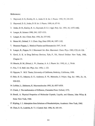 References:
1. Hayward, D. S.; Kenley, R A.; lenke D. R. Int. 1. Phann. 1990, 59,245-253.
2. Hayward, D. S.; lenke, D. R. Int. 1. Pharn1. 1990,66,87-96.
3. Jenke, D. R; Kenley, R. A.; Hayward, D. S. l. Appl. Poly. Sci. 1991,43, 1475-1482.
4. Langer, R Science 1990,249,1527-1533.
5. Langer, R Acc. Chern. Res. 1993,26,537-542.
6. Benes M.; Dohnal, V. J. Chern. Eng. Data 1999,44, 1097-1102.
7. Brannon-Peppas, L. Medical Plastics and Biomaterials 1997, 34-45.
8. Langer, R.; Peppas, N. J. Macromol. Sci.-Rev. Macromol. Chern. Phys. 1983, C23, 61-126.
9. Govil, S. K. in Drug Delivery Devices, Tyle, P., Ed., Marcel Dekker: New York, 1988,
Chapter 13.
10. Maurin, B. M.; Dittert, L. W.; Hussian, A. A. 1. Phann. Sci. 1992,81,1, 79-84.
11. Fox, T. G. Bull. Am. Phys. Soc. 1956, 1, 123.
12. Nguyen, V. M.S. Thesis, University of California, Berkeley, California, 1999.
13. Bair, H. E.; Johnson, G. E.; Anderson, E. W.; Matsuoka, S. Polym. Eng. Sci. 1981, 21, 14,
930-935.
14. Leibler, L.; Sekimoto, K. Macromolecules 1993,26,6937-6939.
15. Crank, J. The mathematics of Diffusion, Clarendon Press: Oxford, 1975.
16. Bondi, A. Physical Properties of Molecular Crystals, Liquids, and Glasses, John Wiley &
Sons: New York, 1968.
17. Kipling, J. J. Adsorption from Solutions ofNonelectrolytes, Academic: New York, 1965.
18. Chen, S. X.; Lostritto, R. T. J. Control. ReI. 1996,38, 185-191.
22
 