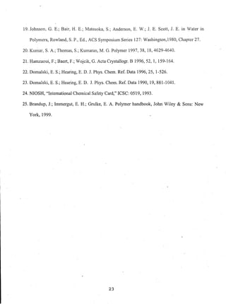 19. Johnson, G. E.; Bair, H. E.; Matsuoka, S.; Anderson, E. W.; 1. E. Scott, r E. in Water in
Polymers, Rowland, S. P., Ed., ACS Symposium Series 127: Washington,1980, Chapter 27.
20. Kumar, S. A.; Thomas, S.; Kumaran, M. G. Polymer 1997, 38, 18,4629-4640.
21. Hamzaoui, F.; Baert, F.; Wojcik, G. Acta Crystallogr. B 1996,52, 1, 159-164.
22. Domalski, E. S.; Hearing, E. D. J. Phys. Chem. Ref. Data 1996,25, 1-526.
23. Domalski, E. S.; Hearing, E. D. 1. Phys. Chem. Ref.Data 1990, 19,881-1041.
24. NIOSH, "International Chemical Safety Card," ICSC: 0519, 1993.
25. Brandup, J.; Immergut, E. H.; Grulke, E. A. Polymer handbook, Jo1m Wiley & Sons: New
York, 1999.
23
 