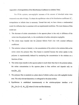 Appendix I. Extrapolation of the Distribution Coefficient to Infinite Time.
For PVAc systems, non-negligible increases of the amount of absorbed solute were
measured even after 40 days. To obtain the equilibrium value of the distribution coefficient K; ,
extrapolation to infinite time is necessary. Toward that end, we have chosen a mathematical
model for diffusion that is consistent with our experimental conditions. The main features of this
model are:
1. The decrease of solute concentration in the aqueous phase is due only to diffusion of the
solute into the polymer bulk, i.e. the contribution of surface adsorption negligible.
2. The solute mass transfer into the polymer follows Fick's law with constant diffusion
coefficient.
3. The solution volume is limited, i.e. the concentration of the solute in the solution falls as the
solute enters the polymer film. This feature is essential because the solute uptake in the
polymer is experimentally deduced by monitoring the concentration in the solution as a
function oftime.
4. The solute mass transfer in the aqueous phase is much faster than that in the polymer phase;
the solute concentration in the aqueous phase is then uniform and depends only on
time(<Ds,w(t)) .
5. The polymer film is modeled as a plane sheet of infinite surface area with negligible border
area. The only relevant dimension x is orthogonal to the plan~ surface.
6. Equilibrium is established instantaneously at the solution-polymer interface x=±1
(<Ds,p(±l,t)=Ks .<Ds,w(t)) where 21 is the wet-film thickness.
24
 