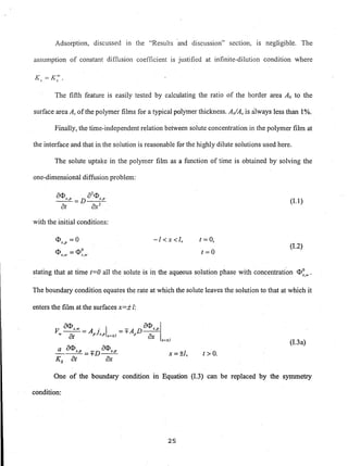 Adsorption, discussed in the "Results 'and discussion" section, IS negligible. The
assumption of constant diffusion coefficient is justified at infinite-dilution condition where
The fifth feature is easily tested by calculating the ratio of the border area Ab to the
surface area As of the polymer films for a typical polymer thickness. AiAs is always less than 1%.
Finally, the time-independent relation between solute concentration in the polymer film at
the interface and that in the solution is reasonable for the highly dilute solutions used here.
The solute uptake in the polymer film as a function of time is obtained by solving the
one-dimensional diffusion problem:
(1.1 )
with the initial conditions:
<1>s,p =0
<1>S,IV =<1>~,1V
-I<x<l, (= 0,
t=O
(1.2)
stating that at time (=0 all the solute is in the aqueous solution phase with concentration <1>0 •S,w
The boundary condition equates the rate at which the solute leaves the solution to that at which it
enters the film at the surfaces x=:i: I:
a<1> a<1>
V ~= A . I =+A D-!:!!...IV at pJs,p x~±1 p ax
x~±1
(1.3a)
a a<1>s,p _ a<1>s,p
---=+D--
Ks at ax
x=±I, t >0.
One of the boundary condition in Equation (1.3) can be replaced by the symmetry
condition:
25
 