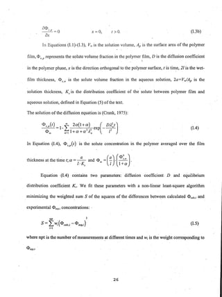 x= 0, t> O. (1.3b)
In Equations (1.1)-(1.3), Vw is the solution volume, Ap is the surface area of the polymer
film, <D represents the solute volume fraction in the polymer film, D is the diffusion coefficients,p " .,
in the polymer phase, x is the direction orthogonal to the polymer surface, t is time, 21 is the wet-
film thickness, <DS,IV is the solute volume fraction in the aqueous solution, 2a=V,./Ap is the
solution thickness, Ks is the distribution coefficient of the solute between polymer film and
aqueous solution, defined in Equation (5) of the text.
The solution of the diffusion equation is (Crank, 1975):
<I>s,p(t) =1- f 2a(l+a) exp(- Dl~,t)
<I><Xl 0=1 l+a+a21~, " 12
(1.4)
In Equation (1.4), <I>s,p(t) is the solute concentration in the polymer averaged over the film
" (" ) (<DO J. . " a a S I V "
thIckness at the tIme t; a = - - and <I><Xl = - . -'- .
I·K I l+as " "
Equation (1.4) contains two parameters: diffusion coefficient D and equilibrium
distribution coefficient Ks. We fit these parameters with a non-linear least-square algorithm
minimizing the weighted. sum S of the squares of the differences between calculated <1>calc,; and
experimental <I>"tP.i concentrations: .
opt 2
S = L W;(<I>calc,; - <I>exp,; ) (1.5)
i=1
where npt is the number ofmeasurements ~t different times and Wi is the weight corresponding to
26
 