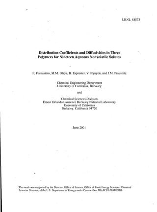 Distribution Coefficients and Diffusivities in Three
Polymers for NineteeRAqueous Nonvolatile Solutes
LBNL-48573
F, Fornasiero, M.M. Olaya, B. Esprester, V. Nguyen, and J.M. Prausnitz
Chemical Engineering Department
University of California, Berkeley
and
Chemical Sciences Division
Ernest Orlando Lawrence Berkeley National Laboratory
University of California
Berkeley, California 94720
June 2001
This work was supported by the Director, Office of Science, Office of Basic Energy Sciences, Chemical
Sciences Division, of the U.S. Department of Energy under Contract No. DE-AC03-76SF00098.
 
