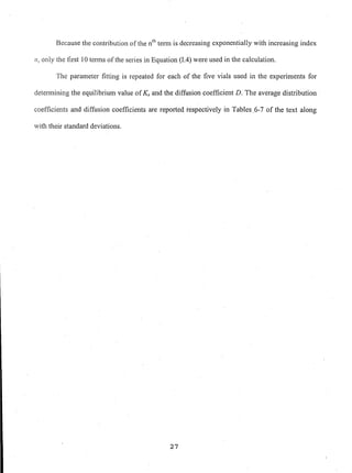 Because the contribution of the nth teml is decreasing exponen~ially with increasing index
71, only the first 10 tenns ofthe series in Equation (I.4) were used in the calculation.
The parameter fitting is repeated for each of the five vials used in the experiments for
detennining the equilibrium value ofKs and the diffusion coefficient D. The average distribution
coefficients and diffusion coefficients are reported respectively in Tables.6-7 of the text along
with their standard deviations.
27
 