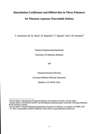 Distribution Coefficients and Diffusivities in Three Polymers
for Nineteen Aqueous Nonvolatile Solutes
F. Fomasiero, M. M. Olaya1
, B. Esprester
2
, V. Nguyen3
, and J. M. Prausnitz4
Chemical Engineering Department
University of California, Berkeley
and
Chemical Sciences Division
Lawrence Berkeley National Laboratory
Berkeley, CA 94720, USA
1 Present address: Departamento de Ingenieria Quimica, Universidad de Alicante, Alicante, Spain
2 Present address: Lehrstuhl fUr Feststoff- und GrenzfHichenverfahrenstechnik, Technische Universitat, Miinchen,
85748 Garching, Germany
3 Present address: Chemical Engineering Department, University of Califomia, Los Angeles, CA 90095-1592
4 To whom correspondence should be addressed. Email address: prausnit@cchem.berkeley.edu
1
 