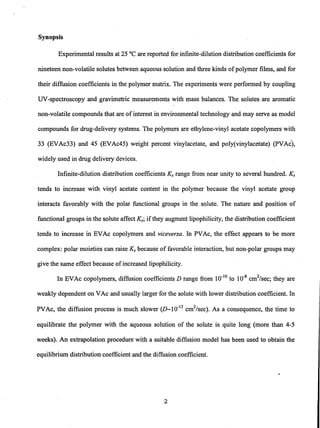 Synopsis
Experimental results at 25°C are reported for infinite-dilution distribution coefficients for
nineteen non-volatile solutes between aqueous solution and three kinds ofpolymer films, and for
their diffusion coefficients in the polymer matrix. The experiments were performed by coupling
UV-spectroscopy and gravimetric measurements with mass balances. The solutes are aromatic
non-volatile compounds that are ofinterest in environmental technology and may serve as model
compounds for drug-delivery systems. The polymers are ethylene-vinyl acetate copolymers with
33 (EVAc33) and 45 (EVAc45) weight percent vinylacetate, and poly(vinylacetate) (PVAc),
widely used in drug delivery devices.
Infinite-dilution distribution coefficients Ks range from near unity to several hundred. Ks
tends to increase with vinyl acetate content in the polymer because the vinyl acetate group
interacts favorably with the polar functional groups in the solute. The nature and position of
functional groups in the solute affect Ks; ifthey augment lipophilicity, the distribution coefficient
tends to increase in EVAc copolymers and viceversa. In PVAc, the effect appears to be more
complex: polar moieties can raise Ks because of favorable interaction, but non-polar groups may
give the same effect because of increased lipophilicity.
In EVAc copolymers, diffusion coefficients D range from 10-10
to 10-8
cm2
/sec; they are
weakly dependent on VAc and usually larger for the solute with lower distribution coefficient. In
PVAc, the diffusion process is much slower (D_1O-12
cm2
/sec). As a consequence, the time to
equilibrate the polymer with the aqueous solution of the solute is quite long (more than 4-5
weeks). An extrapolation procedure with a suitable diffusion model has been used to obtain the
equilibrium distribution coefficient and the diffusion coefficient.
2
 