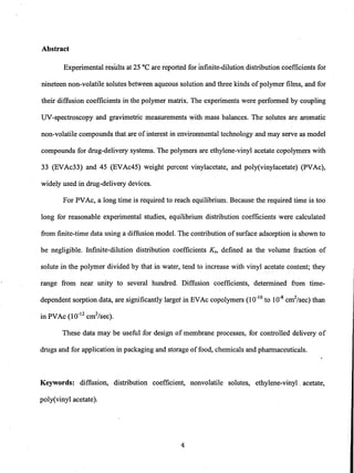 Abstract
Experimental results at 25 DC are reported for Infinite-dilution distribution coefficients for
nineteen non-volatile solutes between aqueous solution and three kinds ofpolymer films, and for
their diffusion coefficients in the polymer matrix. The experiments were performed by coupling
UV-spectroscopy and gravimetric measurements with mass balances. The solutes are aromatic
non-volatile compounds that are ofinterest in environmental technology and may serve as model
compounds for drug-delivery systems. The polymers are ethylene-vinyl acetate copolymers with
33 (EVAc33) and 45 (EVAc45) weight percent vinylacetate, and poly(vinylacetate) (PVAc),
widely used in drug-delivery devices.
For PVAc, a long time is required to reach equilibrium. Because the required time is too
long for reasonable experimental studies, equilibrium distribution coefficients were calculated
from finite-time data using a diffusion model. The contribution ofsurface adsorption is shown to
be negligible. Infinite-dilution distribution coefficients Ks, defined as the volume fraction of
solute in the polymer divided by that in water, tend to increase with vinyl acetate content; they
range from near unity to several hundred. Diffusion coefficients, determined from time-
dependent sorption data, are significantly larget in EVAc copolymers (10-10
to 10-8
cm2/sec) than
in PVAc (10-12 cm2/sec).
These data may be useful for design of membrane processes, for controlled delivery of
drugs and for application in packaging and storage offood, chemicals and pharmaceuticals.
Keywords: diffusion, distribution coefficient, nonvolatile solutes, ethylene-vinyl. acetate,
poly(vinyl acetate).
4
 