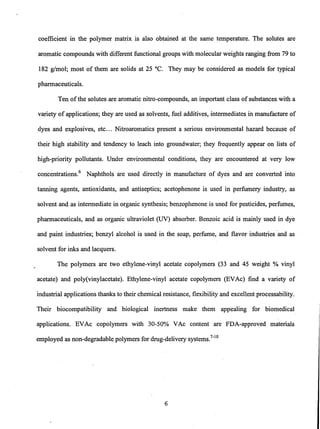 coefficient in the polymer matrix is also obtained at the same temperature. The solutes are
aromatic compounds with different functional groups with molecular weights ranging from 79 to
182 g/mol; most of them are solids at 25°C. They may be considered as models for typical
pharmaceuticals.
Ten ofthe solutes are aromatic nitro-compounds, an important class of substances with a
variety of applications; they are used as solvents, fuel additives, intermediates in manufacture of
dyes and explosives, etc... Nitroaromatics present a serious environmental hazard because of
their high stability and tendency to leach into groundwater; they frequently appear on lists of
high-priority pollutants. Under environmental conditions, they are encountered at very low
concentrations.6
Naphthols are used directly i~ manufacture of dyes and are converted into
tanning agents, antioxidants, and antiseptics; acetophenone is used in perfumery industry, as
solvent and as intermediate in organic synthesis; benzophenone is used for pesticides, perfumes,
pharmaceuticals, and as organic ultraviolet (UV) absorber. Benzoic acid is mainly used in dye
and paint industries; benzyl alcohol is used in the soap, perfume, and flavor industries "and as
solvent for inks and lacquers.
The polymers are two ethylene-vinyl acetate copolymers (33 and 45 weight % vinyl
acetate) and poly(vinylacetate). Ethylene-vinyl acetate copolymers (EVAc) find a variety of
industrial applications thanks to their chemical resistance, flexibility and excellent processability.
Their biocompatibility and biological inertness make them appealing for biomedical
applications. EVAc copolymers with 30-50% VAc content are FDA-approved materials
employed as non-degradable polymers for drug-delivery systems.7
-
10
6
 