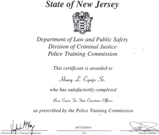 Chairman
State of New Jersey
Department of Law and Public Safety
Division of Criminal Justice
Police Training Commission
This certificate is awarded to
oc..
who has satisfactorily completed
//Saiic (_-oa/*de -_ror
as prescribed by the Police Training Commission
O9/W/2OO3
Polfce Training Corf mission Date Attorney
 