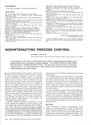 Acknowledgment
P. M. Aiken assembled the experimental equipment.
Literature Cited
Aris, R., Amundson, N. R., Chern. Eng. Sci. 7, 131 (1958).
Athans, M., Falb, P. L., "Optimal Control," McGraw-Hili,
New York, 1966.
Biery, S. C., Boylan, D. R., IND.ENG.CHEM.FUNDAMENTALS,2,
44 (1963).
Coughanowr, D. R., Koppel, L. B., "Process Systems Analysis and
Control," McGraw-Hill, New York, 1965.
Crowther, R. H., Pitrak, J. E., Ply, E. N., Chern. Eng. Progr. 57,
No.6, 39 (1961).
Gibson, J. E., Johnson, C. D., IEEE Trans. Auto. Contr. AC-8,
No.1, 4 (1963).
Gray, R.I., Prados, J. W., A.l.Ch.E.J. 9, No.2, 211 (1963).
Grethlein, H. E., Lapidus, L., A.l.Ch.E.J. 9, No.2, 230 (1963).
Harriott, P., "Process Control," McGraw-Hill, New York, 1964.
Hougen, J. 0., Chern. Eng. Progr. Monograph SeT. 4,60 (1964).
Hougen, J. 0., Chern. Eng. Progr. 59, 49 (1963).
Koppel, L. B., Latour, P. R., IND. ENG. CHEM.FUNDAMENTALS,
4,463 (1965).
Lapse, C. G., ISA J. 3, 134 (1956).
Latour, P. R., M.S. thesis, Purdue University, West Lafayette,
Ind., June 1964.
Latour, P. R., Ph.D. thesis, Purdue University, West Lafayette,
Ind., June 1966.
Lefkowitz, I., Chern. Eng. Progr. Symp . Ser, 46, 59, 178 (1963).
Lupfer, D. E., Oglesby, M. W., ISA Trans. 1, No.1, 72 (1962).
Lupfer, D. E., Parsons, J. R., Chern. Eng. Progr. 58 No.9 37
(1962). ', ' ,
Marquardt, D. W., Chern. Eng. Progr. 55, 65 (1959).
Man, G. R., Johnson, E. F., Chern. Eng. Progr, Symp, Ser. No. 36
57, 109 (1961). ' ,
Mayer, F. X., Rippel, G. R., Chern. Eng. Progr. Syrnp. Ser . No. 46
59,84 (1963). ' ,
Moczeck, J. S., Otto, R. E., Williams, T. J., Chern. Eng. Progr.
Symp . Ser., No. 55, 61, 136 (1965).
Oldenbourg R. C., Sartorius, H., Trans. A.S.M.E., 70, 78 (1948).
Orent, H. H., Ph.D. thesis, Purdue University, West Lafayette,
Ind., June 1965.
Pontryagin, L. S., Boltyanskii, V. G., Gamkralidze, R. V., Misch-
chenko, E. F., "The Mathematical Theory of Optimal Proc-
esses," Wiley, New York, 1962.
Roquemore, K. G., Eddey, E. E., Chern. Eng. Progr. 57, No.9,
35(1961).
Siebcnthal, CD., Aris, R., Chern. Eng. Sci.19, No. 10,729 (1964).
Sproul, J. S., Gerster, J. A., Chern. Eng . Progr . Symp; SeT., No. 46,
59,21 (1963).
Williams, T. J., ISA J. 12, 9, 76 (1965).
RECEIVEDfor review October 31, 1966
ACCEPTEDMarch 27, 1967
i.I.Ch.E. Meeting, Atlantic City, N.J. Financial assistance
received from Purdue University and the National Science Founda-
tion.
NONINTERACTING PROCESS CONTROL
SHEAN-LIN LIU
Central Research Division Laboratory, Research Department, Mobil Oil Corp., Princeton, N. J. 08540
A new technique for the design of noninteracting control systems c~n handle constraint conditions on the
control variabl~~~d can be applied to nonlinear problems. Two examples illustrate the design method.
The first concerns a nonisothermal chemical reactor. The second deals with the control of a plate-type
absorption column. It is demonstrated that one state variable can be moved from one point to another
without affecting the other state variables.
IN MULTlVARIABLEfeedback control systems, a change in one
reference variable will usually affect all output variables.
In some applications (temperature control in a chemical
reactor, for example), one desires to design a noninteracting
control-that is, a system in which a variation of anyone
reference input quantity will cause only the one corresponding
controlled output variable (such as one state variable) to
change. The design of such systems was considered by
Boksenbom and Hood (Tsien, 1954). Using matrix algebra,
Kavanagh (1957), Freeman (1958), and Morozovskii (1962)
discussed the transfer matrix of noninteracting control systems.
Chatterjee (1960) considered noninteracting process control
using an analog computer and standard three-mode process
controllers. In all the above references only linear problems
were discussed, and constraints on control variables were
neglected. Petrov (1960) discussed a very special non-
linear problem without constraints. .
Although noninteracting control is potentially a powerful
tool for reducing the complexity of control systems, it has
several limitations, as discussed by Morgan (1958) and Mesa- Basic Theory
rovic (1964). The present procedure requires a complete Before discussing the design of noninteracting control
dynamic model of the system and an on-line digital computer. systems, the classical approach to control of linear multi-
This paper a~nounces two new results: Certain nonlinear, variable processes (Freeman, 1958; Kavanagh, 1957) is re-
unconstrained processes can (1) be made noninteracting over viewed. Since the process is linear, the control problem can
the entlre·statevanablespac·e in-a--~anner analogous to th:.::a:.:.t__ be discussed in terms of Laplace transformed variables. In a
-foriinear-sysTems, and(2)bec?n~!:.;.!!.edin-~p.iiCe~':-~~~-~9n- closed loop system, as shown in Figure 1, if P represents the
460 I & E CPR 0 C E S S DES I G NAN D D EVE ·L0 P MEN T
interacting way even when there are constraints on the process
~.!lR-~_tyarI~l:iics::-----·-·---··--·-·-- ... - ..--------
Two examples illustrate the present method. The first deals
with a nonisothermal chemical reactor in which a second-order
irreversible chemical reaction, 2A -.. B, takes place. The
concentration of component A and the temperature are to be
controlled by manipulating the flow rates of reactant and
coolant. Either state variable, temperature or concentration,
can be moved from one point to another without affecting the
other state variable.
In the second example, noninteracting control of a plate-type
absorption column is considered. It is assumed that there
are seven plates in the absorption column and that one com-
ponent in the gas phase is absorbed by liquid absorbent.
It is demonstrated that, by manipulating the liquid flow rate,
one can maintain the gas outlet concentration at a fixed value
even if perturbations in the gas flow rate or the gas inlet con-
centration occur.
 