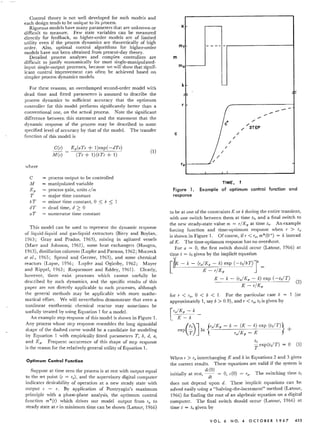 Control theory is not well developed for such models and
each design tends to be unique to its process.
Rigorous models have many parameters that are unknown or
difficult to measure. Few state variables can be measured
directly for feedback, so higher-order models are of limited
utility even if the process dynamics are theoretically of high
order. Also, optimal control algorithms for higher-order
models have not been obtained from present-day theory.
Detailed process analyses and complex controllers are
difficult to justify economically for most single-manipulated-
input single-output processes, because we will show that signif-
icant control improvement can often be achieved based on
simpler process dynamics models.
For these reasons, an overdamped second-order model with
dead time and fitted parameters is assumed to describe the
process dynamics to sufficient accuracy that the optimum
controller for this model performs significantly better than a
conventional one, on the actual process. Note the significant
difference between this statement and the statement that the
dynamic response of the process may be described to some
specified level of accuracy by that of the model. The transfer
function of this model is
C(s)
M(s)
Kp(aTs + 1)exp( -dTs)
(Ts+ 1)(bTs+ 1)
where
C process output to be controlled
}J manipulated variable
Kp = process gain, units e/m
T major time constant
b T minor time constant, °S b S 1
dT dead time, d ;:::0
aT numerator time constant
This model can be used to represent the dynamic response
of liquid-liquid and gas-liquid extractors (Biery and Boylan,
1963; Gray and Prados, 1963), mixing in agitated vessels
(Marr and Johnson, 1961), some heat exchangers (Hougen,
1963), distillation columns (Lupfer and Parsons, 1962; Moczeck
et al., 1965; Sproul and Gerster, 1963), and some chemical
reactors (Lapse, 1956; Lupfer and Oglesby, 1962; Mayer
and Rippel, 1963; Roquemore and Eddey, 1961). Clearly,
however, there exist processes which cannot usefully be
described by such dynamics, and the specific results of this
paper are not directly applicable to such processes, although
the general methods may be applicable with more mathe-
matical effort. We will nevertheless demonstrate that even a
nonlinear exothermic chemical reactor may sometimes be
usefully treated by using Equation 1 for a model.
An example step response of this model is shown in Figure 1.
Any process whose step response resembles the long sigmoidal
shape of the dashed curve would be a candidate for modeling
by Equation 1 with empirically fitted parameters T, b, d, a,
and Kp. Frequent occurrence of this shape of step response
is the reason for the relatively general utility of Equation 1.
Optimum Control Function
Suppose at time zero the process is at rest with output equal
to the set point (c = To), and the supervisory digital computer
indicates desirability of operation at a new steady state with
output c = T. By application of Pontryagin's maximum
principle with a phase-plane analysis, the optimum control
function m*(t) which drives our model output from To to
steady state at r in minimum time can be shown (Latour, 1966)
m f - - -- -
0
-
c
~~~
-- -".
----
"c·
,-
;' /STEP
/
/
/
I
/
/
/
0
K
m
m
k
r
c
(1)
r
Figure 1.
response
TIME,
Example of optimum control function and
to be at one of the constraints K or k during the entire transient,
with one switch between them at time 12, and a final switch to
the new steady-state value m = T / Kp at time t«. An example
forcing function and time-optimum response when T > To
is shown in Figure 1. Of course, if T < To,m*(O+) = k instead
of K. The time-optimum response has no overshoot.
For a = 0, the first switch should occur (Latour, 1966) at
time t = t2 given by the implicit equation
[
&K - k - (ro/Kp - k) exp (-tdbT)Jb =
K - r/Kp
K - k - (ro/ K; - k) exp (-t2/T)
(2)
K - T/Kp
for r < 1'0' ° < b < 1. For the particular case b = (or
approximately 1, say b > 0.9), and T < To,t2 is given by
[
To/Kp - k _
K - k
(
t2)J {To/Kp - k - (K - k) exp (t2/T)}
exp T In TjKp - K +
When T > Tointerchanging K and k in Equations 2 and 3 gives
the correct results. These equations are valid if the system is
dc(O)
initially at rest, -- = 0, c(O) = To' The switching time 12
dt
does not depend upon d. These implicit equations can be
solved easily using a "halving-the-increment" method (Latour,
1966) for finding the root of an algebraic equation on a digital
computer. The final switch should occur (Latour, 1966) at
time t = t4 given by
VOl. 6 NO. 4 0 C TO BER 1 9 67 453
 