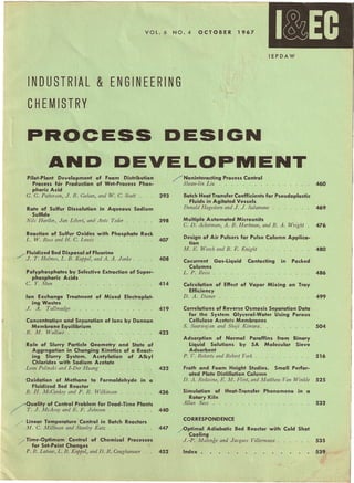 1
I~EC ii
VOL. 6 NO.4 OCTOBER 1967
lEPDAW
INDUSTRIAL & ENGINEERING
CHEMISTRY
PROCESS DESIGN
AND DEVELOPMENT
Pilot-Plant Development of Foam Distribution
Process for Production of Wet-Process Phos-
phoric Acid
G. G. Patterson, J. R. Gahan, and W. C. Scott
Rate of Sulfur Dissolution in Aqueous Sodium
Sulfide
Nils Hartler, Jan Libert, and Ants Teder . . . . .
Reaction of Sulfur Oxides with Phosphate Rock
L. W. Ross and H. C. Lewis . . . . . . . . . .
/Fluidized Bed Disposal of Fluorine
J. T. Holmes, L. B. Koppel, and A. A. Jonke .
Polyphosphates by Selective Extraction of Super-
phosphoric Acids
C. Y. Shen .
Ion Exchange Treatment of Mixed Electroplat-
ing Wastes
J. A. Tallmadge . . . . . . . . . . . . . .
Concentration and Separation of Ions by Donnan
Membrane Equilibrium
R. M. Wallace . . . . . . . . . . . . . . .
Role of Slurry Particle Geometry and State of
Aggregation in Changing Kinetics of a React-
ing Slurry System. Acetylation of Alkyl
Chlorides with Sodium Acetate
Leon Polinski and I-Der Huang . . . . . . . .
Oxidation of Methane to Formaldehyde in a
Fluidized Bed Reactor
B. H. McConkey and P. R. Wilkinson . . . . .
/,Quality of Control Problem for Dead-Time Plants
/' T. J. McAvoy and E. F. Johnson . . . . . . . .
.. ' Linear Temperature Control in Batch Reactors
, M. C. Millman and Stanley Katz . . . . . . .
/ Time-Optimum Control of Chemical Processes
for Set-Point Changes
P. R. Latour, L. B. Koppel, and D. R. Coughanowr
/" Noninteracting Process Control
Shean-lin Liu . . . . . . . . . . . . . . . .
393 Batch Heat Transfer Coefficients for~Pseudoplastic
Fluids in Agitated Vessels
Donald Hagedorn and J. J. Salamone . . . . . .
460
398 Multiple Automated Microunits
C. D. Ackerman, A. B. Hartman, and R. A. Wright
469
476
480
486
499
504
516
525
532
535
539
407
Design of Air Pulsers for Pulse Column Applica-
tion
M. E. Weech and B. E. Knight ...
408 Cocurrent Gas-Liquid Contacting
Columns
L. P. Reiss .
in Packed
414 Calculation of Effect of Vapor Mixing on Tray
Efficiency
D. A. Diener . . . . . . . . . . . . . . . .
419 Correlations of Reverse Osmosis Separation Data
for the System Glycerol-Water Using Porous
Cellulose Acetate Membranes
S. Sourirajan and Shoji Kimura. . . . . . . . .
423
Adsorption of Normal Paraffins from Binary
Liquid Solutions by SA Molecular Sieve
Adsorbent
P. V. Roberts and Robert York. . . . . . .
432 Froth and Foam Height Studies. Small Perfor-
ated Plate Distillation Column
D. A. Redwine, E. M. Flint, and Matthew Van Winkle
436 Simulation of Heat-Transfer Phenomena in c.I
Rotary Kiln
Allan Sass . .
440
CORRESPONDENCE
447 /Optimal Adiabatic Bed Reactor with Cold Shot
Cooling
J.-P. Malenge and Jacques Villermaux .
Index.452
 