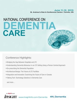 www.InsightInfo.com/Dementia #IN_Dementia
June 11-12, 2015
St. Andrew’s Club & Conference Centre | Toronto, ON
Conference Highlights:
•	Bridging the Gap Between Hospitals and LTC
•	Understanding Dementia Behaviour in an LTC Setting Using a Person-Centred Approach
•	De-prescribing the Dementia Population
•	Architecture/Design: The Future of LTC Facilities
•	Integration and Innovation: Examining the Future of Care in Canada
•	Talking Tech: Technology Solutions in Dementia Care
	 and more…
 
