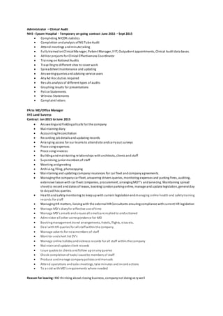 Administrator – Clinical Audit
NHS - Epsom Hospital - Temporary on-going contract June 2015 – Sept 2015
 Completing NICORstatistics
 Completion andanalysis ofNG Tube Audit
 Attend meetings andminute taking
 Fullytrained onClinicalManager, Patient Manager, IFIT, Outpatient appointments, Clinical Audit data bases.
 Ad Hoc projects for Clinical Effectiveness Coordinator
 Training onNational Audits
 Travellingto different sites to cover work
 Spreadsheet maintenance and updating
 Answeringqueriesandadvising service users
 AnyAd Hoc duties required
 Results analysis of different types of audits
 Graphing results for presentations
 Police Statements
 Witness Statements
 Complaint letters
PA to MD/Office Manager
XYZ Land Surveys
Contract Jan 2015 to June 2015
 Answeringandfieldingallcalls for the company
 Maintaining diary
 Accounting/reconciliation
 Recording jobdetailsandupdating records
 Arranging access for our teams to attendsite andcarryout surveys
 Processing expenses
 Processing invoices
 Buildingandmaintaining relationships witharchitects, clients andstaff
 Supervising junior members of staff
 Meeting andgreeting
 Archiving, filing, photocopying
 Maintaining and updating companyinsurances for car fleet andcompanyagreements.
 Managingthe companycar fleet, answering drivers queries, monitoring expenses and parking fines, auditing,
extensive liaisonwith car fleet companies, procurement, arrangingMOT’s andservicing. Maintaining spread
sheet to record enddates ofleases, booking Londonparkingonline, manage andupdate legislation, generalday
to dayad hoc queries.
 Healthandsafetymonitoring to keepupwith current legislationandmanaging online health and safetytraining
records for staff
 ManagingHR matters, liaisingwith the external HRConsultants ensuringcompliance with current HR legislation
 Manage MD’s diaryfor effective use oftime
 Manage MD’s emails andensure all emailsare repliedto andactioned
 Administer all other correspondence for MD
 Bookingmanagement travel arrangements, hotels, flights, visasetc.
 Deal withHR queries for all staffwithin the company
 Manage adverts for newmembers of staff
 Monitor andshort list CV’s
 Manage online holidayandsickness records for all staff withinthe company
 Maintainandupdate client records
 Issue quotes to clients andfollow uponanyqueries
 Check completionof tasks issuedto members of staff
 Produce andmanage companypolicies andmanuals
 Attend operations andsales meetings, take minutes and recordactions
 To assist withMD’s requirements where needed
Reason for leaving: MD thinking about closing business, companynot doing verywell
 