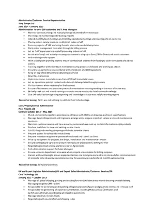 Administrator/Customer Service Representative
Sony Europe Ltd
June 2014 – January 2015
Administration for over 200 customers and 7 Area Managers
 Monitor contract pricingand manual pricingand amendwhere necessary
 Planning andmaintaining order backlog reports
 Attend monthlyteammeetings andmonthlyoperations meetings andissue reports onownarea
 Placingorders, raising invoices, credit/debit notes onSAP
 Runningreports off SAPandusing these to planorders anddeliverydates
 Dailyorder management from start throughto billingprocess
 Act as ‘SAP’ super user to anystaffprocessing orders onSAP
 Assist withSony1 and activelyencourage customers to sing upto Sony1/Biller Direct and assist customers
 with training onthe system
 Work closelywith planning team to ensure correct stock ordered fromfactoryto cover forecastedandad hoc
orders
 Training together withother team members ensuring processesfollowed and working as a team
 Ensure tasks carried out in accordance with procedures andSOXregulations
 Keep on topof Credit Control outstanding querylist
 Cover team absences
 Update customer materialdata andraise VHD call to escalate issues
 Act as operations point of contact andadvise ofdeliverydatesthroughplanners
 Visit customers when necessaryfor the business
 Ensure effectivenessandproactive process harmonisation ensuring working inthe most effective way
 Activelyseekout and attendtrainingcoursesto ensure most upto date businessknowledge
 Use SAPto full advantage using reporting and knowledge to issue most helpful working reports
Reason for leaving: Felt I was not utilising myskillsto their full advantage.
Sales/Project/Service Administrator
Pixel Projects Ltd
Contract October 2013 – May 2014
 Check andcorrect projects inaccordance andliaison withCAD teamdrawings and room specifications
 Manage Service Department and Engineers, arrange visits, prepare reports of service visits andmaintenance
contracts
 Maintaincustomer service and focus ensuringcustomers have most up to date informationon AV products
 Produce mailshots for newand existing service clients
 Cold Calling andemailingcompanyportfolioto potential clients
 Prepare quotes for salesandservice clients
 Prepare reports onengineer expenses whenabroadandsubmit to client
 Price up equipment for projects, box drops, installationandmaintenance services
 Ensure contracts are upto date andanyrenewals are processedina timelymanner
 Negotiating contract pricingandService Level Agreements
 Full administration support for Sales Managers
 Ensure accounts department are aware whenprojects are complete for billing purposes
 Liaison withpurchasing to ensure equipment arrives ina timelymanner and is onsite ready for commencement
of projects Attendweeklyoperations meeting for upcoming projects Attend monthlysales meeting
Reason for leaving: Temporarycontract.
UK and Export Logistics Administrator/UK and Export Sales Administrator/Customer Services/PA
Cara Technology Ltd
January 2012 – October 2013
 Manage all global shipping, packing andtracking for over 100 items everymonthensuring smoothdelivery
ManagingMagentoCRMsystem
 Responsible for Generating andreportingall logisticalanalysisfigures andgraphs to clients and in-house staff
 Responsible for generating all export documentation, includingPhytosanitaryCertificates and
Certificatesof Origin, coordinating all import requirements
 Manage stock take / stock levels
 Negotiating withcouriers for best shipping rates
 