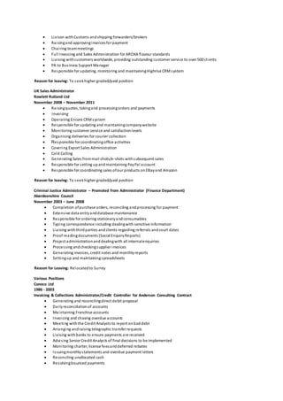  Liaison withCustoms andshipping forwarders/brokers
 Raisingand approvinginvoicesfor payment
 Chairing teammeetings
 Full Invoicing and Sales Administration for AROXA flavour standards
 Liaising withcustomers worldwide, providing outstanding customer service to over 500 clients
 PA to Business Support Manager
 Responsible for updating, monitoring and maintainingHighrise CRMsystem
Reason for leaving: To seekhigher graded/paid position
UK Sales Administrator
Rowlett Rutland Ltd
November 2008 – November 2011
 Raisingquotes, takingand processingorders and payments
 Invoicing
 Operating Encore CRMsystem
 Responsible for updating and maintainingcompanywebsite
 Monitoring customer service and satisfactionlevels
 Organising deliveries for courier collection
 Responsible for coordinatingoffice activities
 Covering Export Sales Administration
 Cold Calling
 Generating Sales frommail shots/e-shots withsubsequent sales
 Responsible for setting upandmaintaining PayPal account
 Responsible for coordinating sales ofour products onEBayand Amazon
Reason for leaving: To seekhigher graded/paid position
Criminal Justice Administrator – Promoted from Administrator (Finance Department)
Aberdeenshire Council
November 2003 – June 2008
 Completion ofpurchase orders, reconciling andprocessing for payment
 Extensive data entryanddatabase maintenance
 Responsible for ordering stationeryandconsumables
 Typing correspondence including dealingwith sensitive information
 Liaising withthirdparties andclients regarding referrals andcourt dates
 Proof readingdocuments (Social EnquiryReports)
 Project administrationanddealingwith all internalenquiries
 Processing andcheckingsupplier invoices
 Generating invoices, credit notes and monthlyreports
 Settingup and maintainingspreadsheets
Reason for Leaving: Relocatedto Surrey
Various Positions
Conoco Ltd
1986 - 2003
Invoicing & Collections Administrator/Credit Controller for Anderson Consulting Contract
 Generating and reconcilingdirect debit proposal
 Dailyreconciliationof accounts
 Maintaining Franchise accounts
 Invoicing and chasing overdue accounts
 Meeting withthe Credit Analysts to report onbaddebt
 Arranging andraising telegraphic transfer requests
 Liaising withbanks to ensure payments are received
 Advising Senior Credit Analysts of final decisions to be implemented
 Monitoring charter, license feesanddeferred rebates
 Issuingmonthlystatements and overdue payment letters
 Reconciling unallocated cash
 Resolvingbounced payments
 