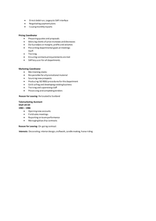  Direct debit run, Legacyto SAPinterface
 Negotiating payment plans
 Issuingmonthlyreports
Pricing Coordinator
 Preparingquotes and proposals
 Advising clients of price increases anddecreases
 Dailyanalysis or margins, profits and volumes
 Presenting departmental goals at meetings
Staff
 Training
 Ensuring contractualrequirements are met
 SAPkeyuser for all departments
Marketing Coordinator
 Maintaining stocks
 Responsible for allpromotional material
 Sourcing new prospects
 Producing ISO 9002 proceduresfor the department
 Cold calling and developing existingbusiness
 Training and supervisingstaff
 Processing andcompletingtenders
Reason for Leaving: Relocatedto Scotland
Telemarketing Assistant
Shell UK Oil
1983 – 1986
 Openingnew accounts
 Fieldsales meetings
 Reporting onteamperformance
 Managingblue chip contracts
Reason for Leaving: On-going contract
Interests: Decorating, interior design, craftwork, candle making, horse riding
 