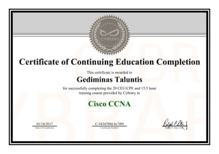 Certificate of Continuing Education Completion
This certificate is awarded to
Gediminas Taluntis
for successfully completing the 20 CEU/CPE and 15.5 hour
training course provided by Cybrary in
Cisco CCNA
01/18/2017
Date of Completion
C-54347094-8c7f89
Certificate Number Ralph P. Sita, CEO
Official Cybrary Certificate - C-54347094-8c7f89
 