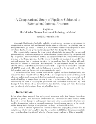 A Computational Study of Pipelines Subjected to
External and Internal Pressures
Raj Kiran
Motilal Nehru National Institute of Technology Allahabad
me123025@mnnit.ac.in
Abstract: Earthquakes, landslides and other seismic events can cause severe damage to
underground structures such as ﬁber-optic cables, electric cables and the pipelines used to
transport natural gas and oil. Therefore, it is important to understand the response of these
structures due to sudden ground motion in order to better design the structures.
The present study examines the behaviour of a buried pipeline caused by the external
pressure exerted by the surrounding soil and the internal pressure exerted by the gas carried
by the pipeline. The ﬁnite element method has been selected as the tool for examining the
response of the buried pipeline. For the present work, the soil medium is replaced by the
external pressure that it exerts on the pipe. In the analyses, ﬁrst, the pipeline with only
the external pressure is considered. Following this, the pipe response due to the presence
of both internal and external pressures is considered. The pipeline is assumed to be made
of APIX65 grade steel. The material behaviour is assumed to be governed by J2, rate-
independent plasticity theory with strain-hardening included.
A three-dimensional ﬁnite element model of the pipeline has been developed using the
commercial ﬁnite element software ABAQUS 6.11-3. The pipeline is discretized using shell
elements and the analyses are carried out as quasi static problems. In the present study shell
mode of buckling is observed and purpose is to set criteria for onset of local buckling. For
determining the onset of buckling two parameters have been taken into account: 1) Total
Energy 2) Axial Strain. It has been observed that the total energy plot starts ﬂuctuating
and the plots of axial strain go down when buckling starts.
1 Introduction
It has always been assumed that underground structures suﬀer less damage than those
present on ground. But the recent earthquakes and, landslides and other seismic events
have led to severe damage to underground structures. Now-a-days pipeline structures are
used for transporting variety of commodities ranging from oil,natural gas etc. to the electric
cables.So any severe damage to the pipelines can bring the human life to halt.
The failure of oﬀshore pipelines due to seismic events and propagating collapse and its
catastrophic eﬀects were brought to light by researchers in 1975.Since then many scientists
and researchers have investigated behavior of underground pipelines in diﬀerent ways.(1)
1
 