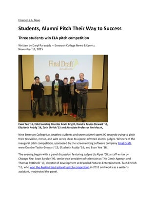 Emerson L.A. News
Students, Alumni Pitch Their Way to Success
Three students win ELA pitch competition
Written by Daryl Paranada -- Emerson College News & Events
November 16, 2015
Evan Yee ’16, ELA Founding Director Kevin Bright, Dondre Taylor-Stewart ’15,
Elizabeth Ruddy ’16, Zach Ehrlich ’15 and Associate Professor Jim Macak,
Nine Emerson College Los Angeles students and seven alumni spent 90 seconds trying to pitch
their television, movie, and web series ideas to a panel of three alumni judges. Winners of the
inaugural pitch competition, sponsored by the screenwriting software company Final Draft,
were Dondre Taylor-Stewart ’15, Elizabeth Ruddy ’16, and Evan Yee ’16.
The evening began with a panel discussion featuring judges Liz Alper ‘08, a staff writer on
Chicago Fire, Sean Barclay ’99, senior vice president of television at The Gersh Agency, and
Thomas Pettinelli ’13, director of development at Branded Pictures Entertainment. Zach Ehrlich
’15, who won the Austin Film Festival’s pitch competition in 2011 and works as a writer’s
assistant, moderated the panel.
 