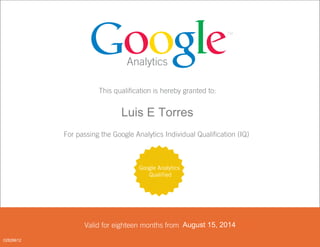Analytics
This qualification is hereby granted to:
<FIRST_NAME> <LAST_NAME>
For passing the Google Analytics Individual Qualification (IQ)
Valid for eighteen months from <DATE PASSED>
Google Analytics
Qualified
August 15, 2014
02828612
Luis E Torres
 