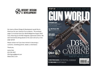 Our team at Desert Design & Development would like to
thank you for your interest of our products. The enclosed
pages is an excerpt from Gun World Magazines August 2016
issue, featuring our D3-9SD integrally suppressed carbine. We
were honored by being placed on the cover and carry a nine
page spread.
Please contact me if you have interest in becoming a
customer, marketing partner, dealer, or distributor.
Thank you,
James Seto
623-256-1827
D3LLCgroup@gmail.com
Www.D3LLC.com
 