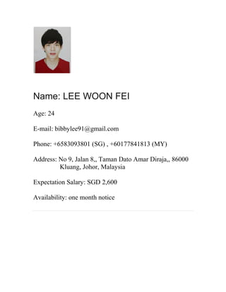Name: LEE WOON FEI
Age: 24
E-mail: bibbylee91@gmail.com
Phone: +6583093801 (SG) , +60177841813 (MY)
Address: No 9, Jalan 8,, Taman Dato Amar Diraja,, 86000
Kluang, Johor, Malaysia
Expectation Salary: SGD 2,600
Availability: one month notice
 